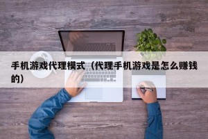 手机游戏代理模式（代理手机游戏是怎么赚钱的）