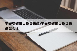 王者荣耀可以换头像吗/王者荣耀可以换头像吗怎么换