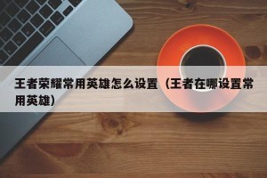 王者荣耀常用英雄怎么设置（王者在哪设置常用英雄）