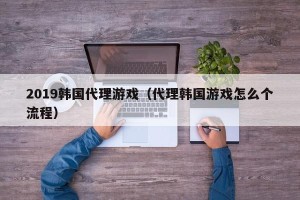 2019韩国代理游戏（代理韩国游戏怎么个流程）