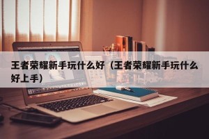 王者荣耀新手玩什么好（王者荣耀新手玩什么好上手）