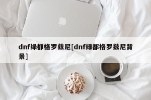 dnf绿都格罗兹尼[dnf绿都格罗兹尼背景]