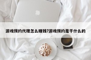 游戏预约代理怎么赚钱?游戏预约是干什么的