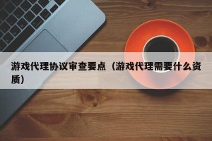 游戏代理协议审查要点（游戏代理需要什么资质）
