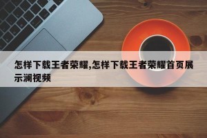 怎样下载王者荣耀,怎样下载王者荣耀首页展示澜视频