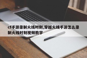 cf手游录制火线时刻,穿越火线手游怎么录制火线时刻视频教学