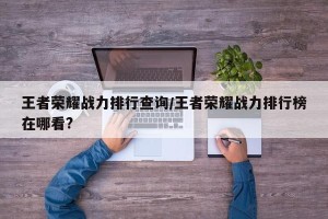 王者荣耀战力排行查询/王者荣耀战力排行榜在哪看?