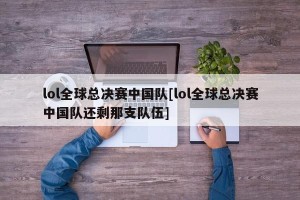 lol全球总决赛中国队[lol全球总决赛中国队还剩那支队伍]