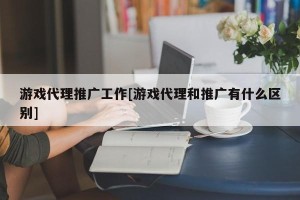 游戏代理推广工作[游戏代理和推广有什么区别]