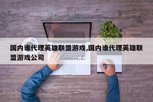 国内谁代理英雄联盟游戏,国内谁代理英雄联盟游戏公司