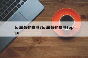 lol最好的皮肤?lol最好的皮肤top10