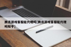 腾讯游戏客服能代理吗[腾讯游戏客服能代理吗知乎]