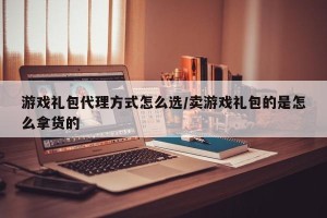 游戏礼包代理方式怎么选/卖游戏礼包的是怎么拿货的