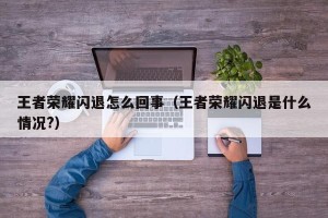 王者荣耀闪退怎么回事（王者荣耀闪退是什么情况?）