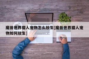 魔兽世界猎人宠物怎么放生[魔兽世界猎人宠物如何放生]