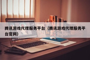 腾讯游戏代理服务平台（腾讯游戏代理服务平台官网）