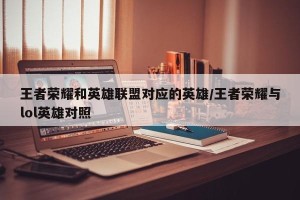 王者荣耀和英雄联盟对应的英雄/王者荣耀与lol英雄对照