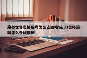 魔兽世界奥格瑞玛怎么去幽暗城/83奥格瑞玛怎么去幽暗城