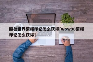 魔兽世界荣耀印记怎么获得[wow90荣耀印记怎么获得]
