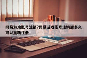 网易游戏账号注销?网易游戏账号注销后多久可以重新注册