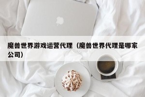 魔兽世界游戏运营代理（魔兽世界代理是哪家公司）