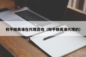 和平精英谁在代理游戏（和平精英谁代理的）