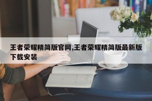 王者荣耀精简版官网,王者荣耀精简版最新版下载安装