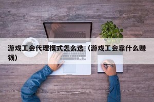 游戏工会代理模式怎么选（游戏工会靠什么赚钱）