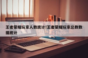 王者荣耀玩家人数统计!王者荣耀玩家总数数据统计