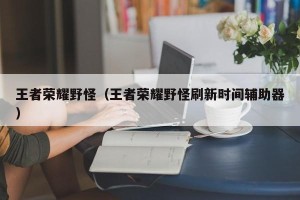 王者荣耀野怪（王者荣耀野怪刷新时间辅助器）