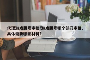 代理游戏版号审批!游戏版号哪个部门审批,具体需要哪些材料?