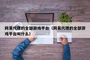 网易代理的全部游戏平台（网易代理的全部游戏平台叫什么）