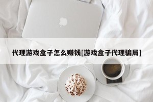 代理游戏盒子怎么赚钱[游戏盒子代理骗局]
