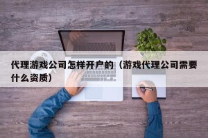 代理游戏公司怎样开户的（游戏代理公司需要什么资质）