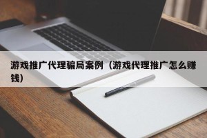 游戏推广代理骗局案例（游戏代理推广怎么赚钱）