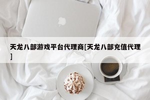 天龙八部游戏平台代理商[天龙八部充值代理]