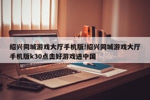 绍兴同城游戏大厅手机版!绍兴同城游戏大厅手机版k30点击好游戏进中国