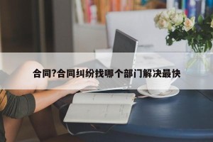 合同?合同纠纷找哪个部门解决最快