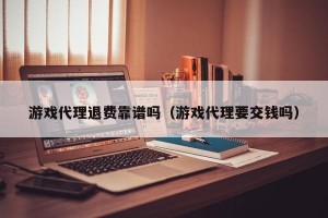 游戏代理退费靠谱吗（游戏代理要交钱吗）