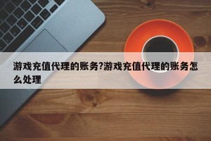 游戏充值代理的账务?游戏充值代理的账务怎么处理
