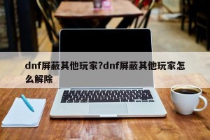 dnf屏蔽其他玩家?dnf屏蔽其他玩家怎么解除