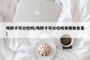 鸡脖子可以吃吗[鸡脖子可以吃吗有哪些危害]