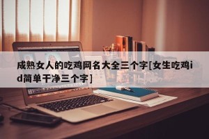成熟女人的吃鸡网名大全三个字[女生吃鸡id简单干净三个字]