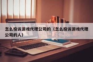 怎么投诉游戏代理公司的（怎么投诉游戏代理公司的人）