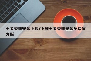 王者荣耀安装下载?下载王者荣耀安装免费官方版
