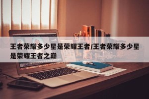 王者荣耀多少星是荣耀王者/王者荣耀多少星是荣耀王者之巅