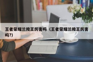 王者荣耀兰陵王厉害吗（王者荣耀兰陵王厉害吗?）
