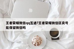 王者荣耀微信qq互通?王者荣耀微信区卖号能保留微信吗