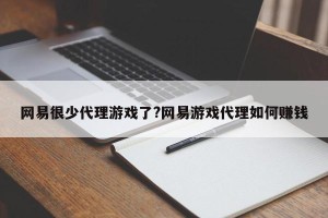 网易很少代理游戏了?网易游戏代理如何赚钱