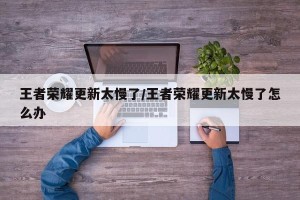 王者荣耀更新太慢了/王者荣耀更新太慢了怎么办